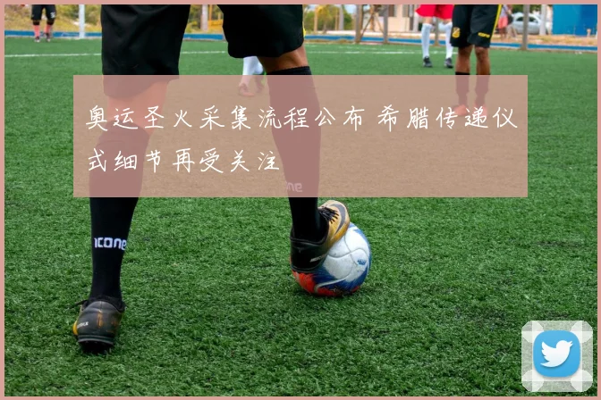 奥运圣火采集流程公布 希腊传递仪式细节再受关注