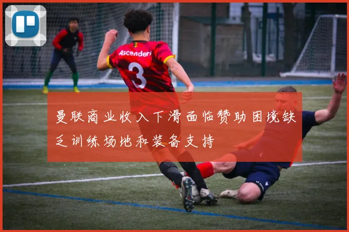 曼联商业收入下滑面临赞助困境缺乏训练场地和装备支持
